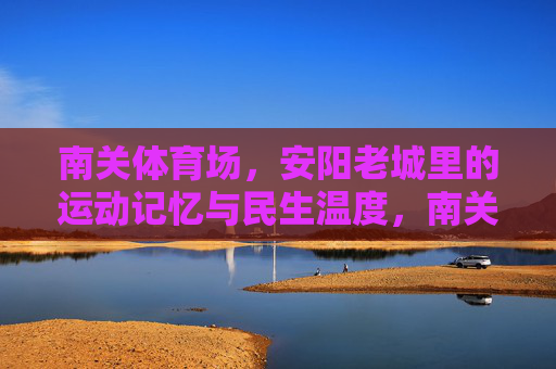 南关体育场,安阳老城里的运动记忆与民生温度,南关体育场,安阳老城的运动记忆与民生温度 南关体育场,安阳老城里的运动记忆与民生温度,南关体育场,安阳老城的运动记忆与民生温度