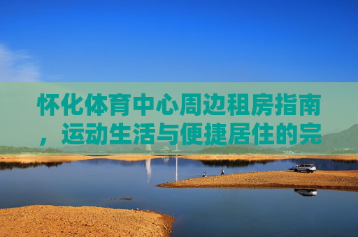 怀化体育中心周边租房指南，运动生活与便捷居住的完美融合，怀化体育中心周边租房，运动生活与便捷居住的完美融合