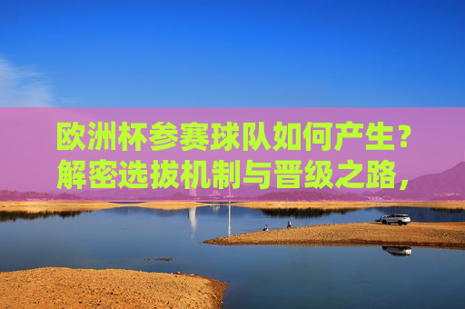 欧洲杯参赛球队如何产生？解密选拔机制与晋级之路，欧洲杯参赛球队产生机制，选拔与晋级之路