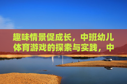 趣味情景促成长,中班幼儿体育游戏的探索与实践,中班幼儿体育游戏的趣味情景探索与实践 趣味情景促成长,中班幼儿体育游戏的探索与实践,中班幼儿体育游戏的趣味情景探索与实践
