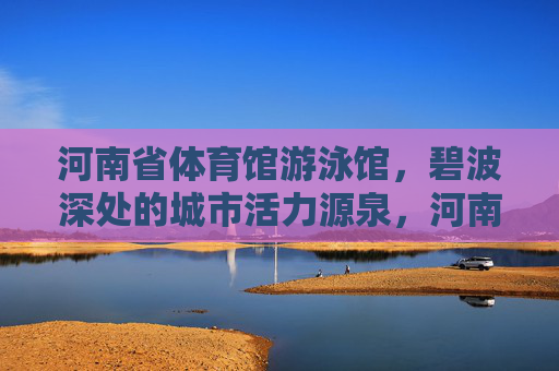 河南省体育馆游泳馆,碧波深处的城市活力源泉,河南体育馆游泳馆,碧波深处的城市活力源泉 河南省体育馆游泳馆,碧波深处的城市活力源泉,河南体育馆游泳馆,碧波深处的城市活力源泉