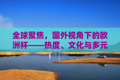 全球聚焦，国外视角下的欧洲杯——热度、文化与多元解读，全球聚焦，国外视角下的欧洲杯热度、文化与多元解读
