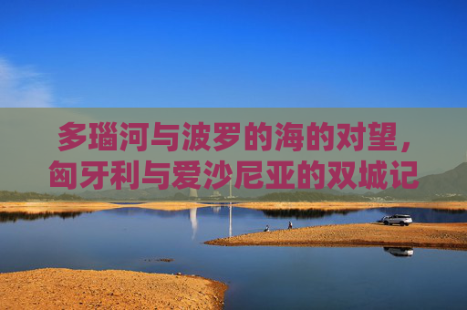 多瑙河与波罗的海的对望,匈牙利与爱沙尼亚的双城记,多瑙河与波罗的海对望,匈牙利与爱沙尼亚双城记 多瑙河与波罗的海的对望,匈牙利与爱沙尼亚的双城记,多瑙河与波罗的海对望,匈牙利与爱沙尼亚双城记