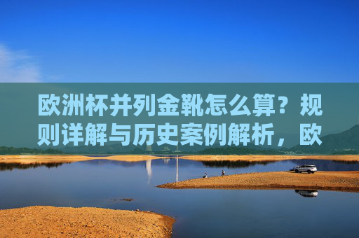 欧洲杯并列金靴怎么算?规则详解与历史案例解析,欧洲杯并列金靴规则与历史案例解析 欧洲杯并列金靴怎么算?规则详解与历史案例解析,欧洲杯并列金靴规则与历史案例解析