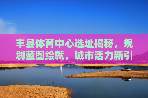 丰县体育中心选址揭秘，规划蓝图绘就，城市活力新引擎，丰县体育中心选址规划绘就，城市活力新引擎