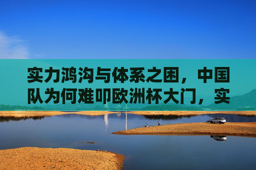 实力鸿沟与体系之困，中国队为何难叩欧洲杯大门，实力鸿沟与体系之困，中国队难叩欧洲杯大门