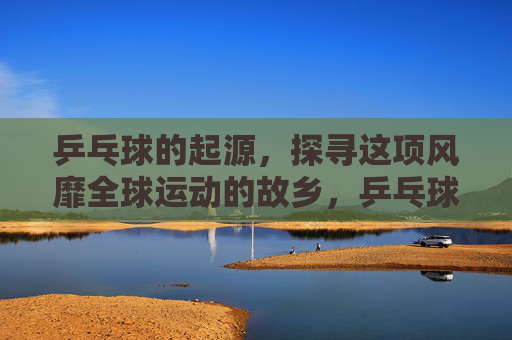 乒乓球的起源，探寻这项风靡全球运动的故乡，乒乓球的起源，风靡全球运动的故乡