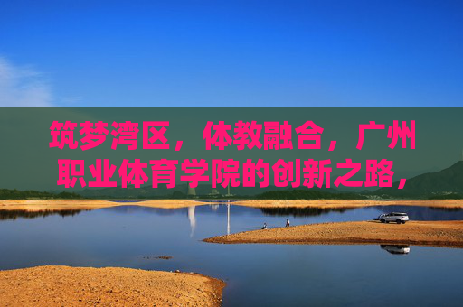 筑梦湾区,体教融合,广州职业体育学院的创新之路,筑梦湾区 体教融合 广州职业体育学院的创新之路 筑梦湾区,体教融合,广州职业体育学院的创新之路,筑梦湾区 体教融合 广州职业体育学院的创新之路