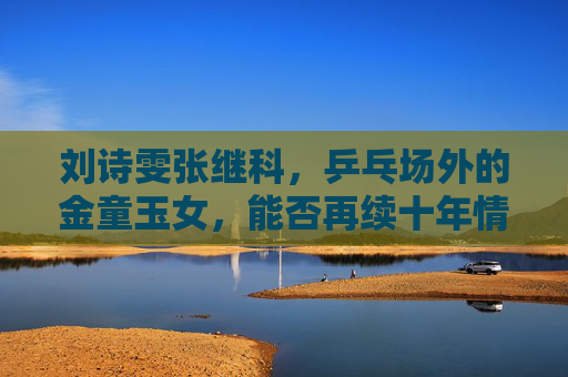刘诗雯张继科,乒乓场外的金童玉女,能否再续十年情缘?刘诗雯张继科,乒乓金童玉女能否再续十年情缘? 刘诗雯张继科,乒乓场外的金童玉女,能否再续十年情缘?刘诗雯张继科,乒乓金童玉女能否再续十年情缘?