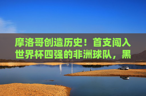 摩洛哥创造历史！首支闯入世界杯四强的非洲球队，黑马闪耀卡塔尔，摩洛哥创造历史！首支非洲球队闯入世界杯四强