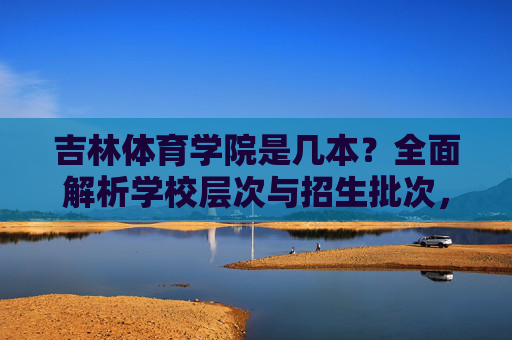 吉林体育学院是几本?全面解析学校层次与招生批次,吉林体育学院是几本?全面解析学校层次与招生批次 吉林体育学院是几本?全面解析学校层次与招生批次,吉林体育学院是几本?全面解析学校层次与招生批次