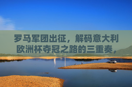 罗马军团出征，解码意大利欧洲杯夺冠之路的三重奏，罗马军团三重奏，解码意大利欧洲杯夺冠