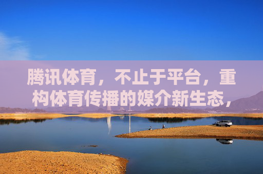 腾讯体育,不止于平台,重构体育传播的媒介新生态,腾讯体育,不止于平台,重构体育传播媒介新生态 腾讯体育,不止于平台,重构体育传播的媒介新生态,腾讯体育,不止于平台,重构体育传播媒介新生态
