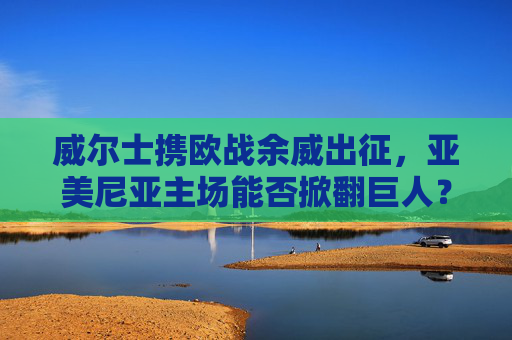 威尔士携欧战余威出征,亚美尼亚主场能否掀翻巨人?威尔士携欧战余威出征,亚美尼亚主场能否掀翻巨人? 威尔士携欧战余威出征,亚美尼亚主场能否掀翻巨人?威尔士携欧战余威出征,亚美尼亚主场能否掀翻巨人?