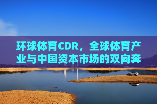 环球体育CDR,全球体育产业与中国资本市场的双向奔赴,环球体育CDR,全球体育产业与中国资本市场的双向奔赴 环球体育CDR,全球体育产业与中国资本市场的双向奔赴,环球体育CDR,全球体育产业与中国资本市场的双向奔赴
