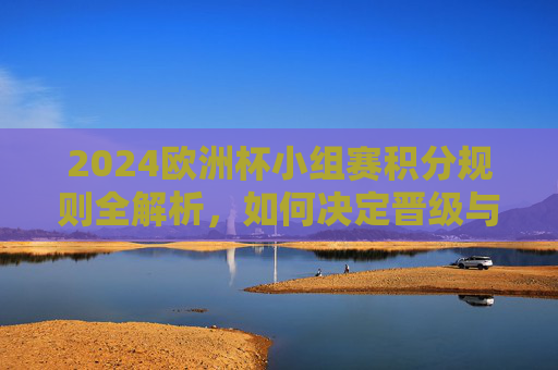 2024欧洲杯小组赛积分规则全解析，如何决定晋级与排名？2024欧洲杯小组赛积分规则全解析，晋级与排名如何决定？
