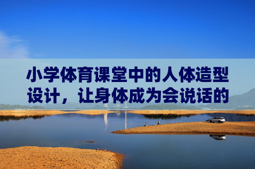 小学体育课堂中的人体造型设计,让身体成为会说话的画笔,小学体育课堂,人体造型设计,让身体成为会说话的画笔 小学体育课堂中的人体造型设计,让身体成为会说话的画笔,小学体育课堂,人体造型设计,让身体成为会说话的画笔