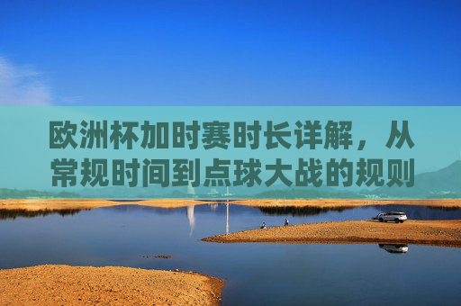 欧洲杯加时赛时长详解,从常规时间到点球大战的规则全解析,欧洲杯加时赛规则全解析,从常规时间到点球大战 欧洲杯加时赛时长详解,从常规时间到点球大战的规则全解析,欧洲杯加时赛规则全解析,从常规时间到点球大战