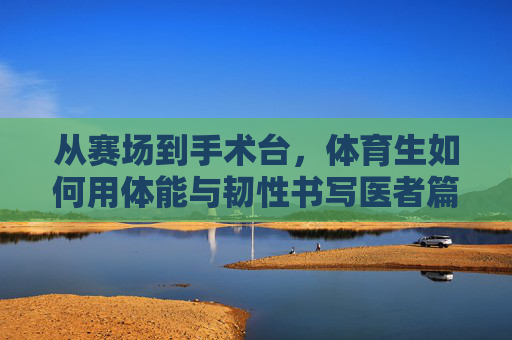 从赛场到手术台,体育生如何用体能与韧性书写医者篇章,赛场韧劲铸医魂,体育生的医者篇章 从赛场到手术台,体育生如何用体能与韧性书写医者篇章,赛场韧劲铸医魂,体育生的医者篇章