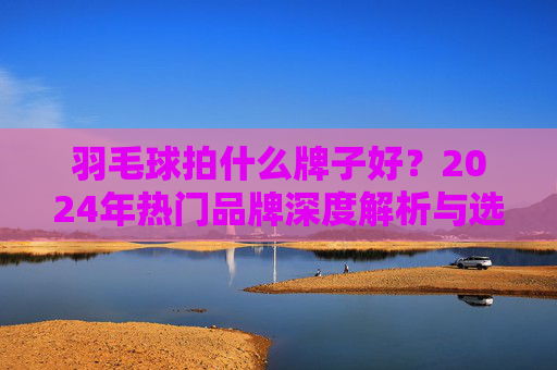 羽毛球拍什么牌子好?2024年热门品牌深度解析与选购指南,2024年羽毛球拍热门品牌深度解析与选购指南 羽毛球拍什么牌子好?2024年热门品牌深度解析与选购指南,2024年羽毛球拍热门品牌深度解析与选购指南