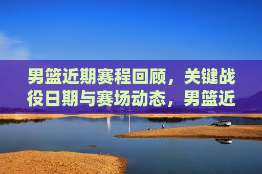 男篮近期赛程回顾,关键战役日期与赛场动态,男篮近期赛程,关键战役日期与赛场动态 男篮近期赛程回顾,关键战役日期与赛场动态,男篮近期赛程,关键战役日期与赛场动态
