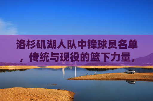 洛杉矶湖人队中锋球员名单,传统与现役的篮下力量,洛杉矶湖人队,传统与现役中锋的篮下力量 洛杉矶湖人队中锋球员名单,传统与现役的篮下力量,洛杉矶湖人队,传统与现役中锋的篮下力量