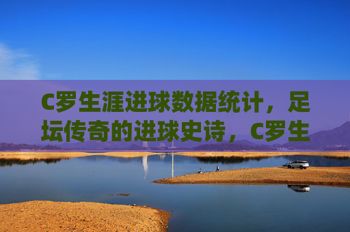 C罗生涯进球数据统计,足坛传奇的进球史诗,C罗生涯进球数据统计,足坛传奇的进球史诗 C罗生涯进球数据统计,足坛传奇的进球史诗,C罗生涯进球数据统计,足坛传奇的进球史诗