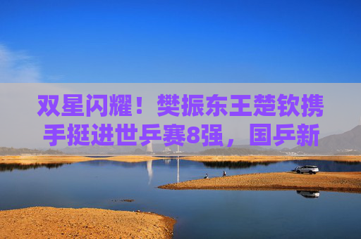 双星闪耀!樊振东王楚钦携手挺进世乒赛8强,国乒新生代剑指巅峰,双星闪耀!樊振东王楚钦携手挺进世乒赛8强 双星闪耀!樊振东王楚钦携手挺进世乒赛8强,国乒新生代剑指巅峰,双星闪耀!樊振东王楚钦携手挺进世乒赛8强