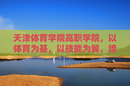 天津体育学院高职学院，以体育为基，以技能为翼，培育新时代体育技能人才，天津体育学院高职学院，体育为基、技能为翼，培育新时代体育技能人才