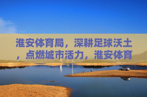 淮安体育局,深耕足球沃土,点燃城市活力,淮安体育局深耕足球沃土 点燃城市活力 淮安体育局,深耕足球沃土,点燃城市活力,淮安体育局深耕足球沃土 点燃城市活力