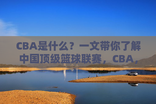 CBA是什么？一文带你了解中国顶级篮球联赛，CBA，一文了解中国顶级篮球联赛