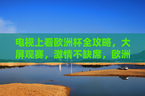 电视上看欧洲杯全攻略,大屏观赛,激情不缺席,欧洲杯大屏观赛全攻略,激情不缺席 电视上看欧洲杯全攻略,大屏观赛,激情不缺席,欧洲杯大屏观赛全攻略,激情不缺席