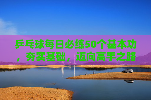 乒乓球每日必练50个基本功,夯实基础,迈向高手之路,乒乓球每日50基本功,夯实基础,迈向高手 乒乓球每日必练50个基本功,夯实基础,迈向高手之路,乒乓球每日50基本功,夯实基础,迈向高手
