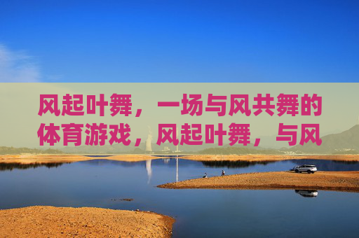 风起叶舞,一场与风共舞的体育游戏,风起叶舞,与风共舞的体育游戏 风起叶舞,一场与风共舞的体育游戏,风起叶舞,与风共舞的体育游戏