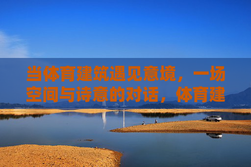 当体育建筑遇见意境，一场空间与诗意的对话，体育建筑与意境，空间诗意的对话