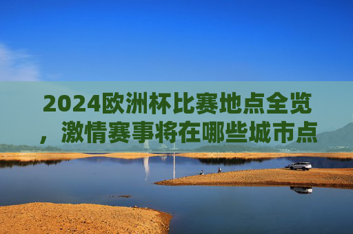 2024欧洲杯比赛地点全览,激情赛事将在哪些城市点燃?2024欧洲杯比赛城市全览,激情赛事将在此点燃 2024欧洲杯比赛地点全览,激情赛事将在哪些城市点燃?2024欧洲杯比赛城市全览,激情赛事将在此点燃