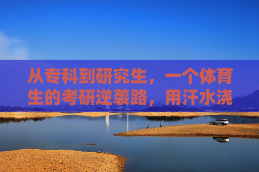 从专科到研究生，一个体育生的考研逆袭路，用汗水浇灌梦想，体育生专科逆袭考研，汗水浇灌研究生梦想