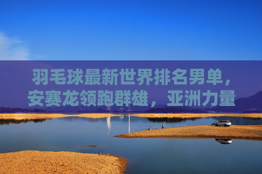 羽毛球最新世界排名男单，安赛龙领跑群雄，亚洲力量强势，新星冲击格局，羽毛球男单最新世界排名，安赛龙领跑，亚洲力量强势，新星冲击格局