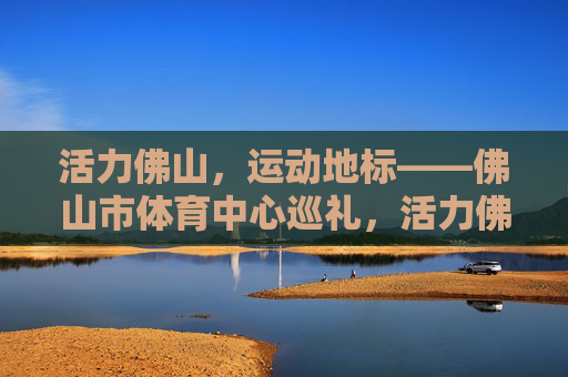 活力佛山，运动地标——佛山市体育中心巡礼，活力佛山运动地标巡礼，佛山市体育中心