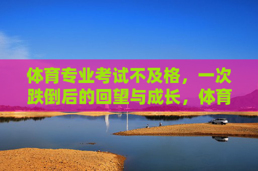 体育专业考试不及格,一次跌倒后的回望与成长,体育考试跌倒,回望中的成长 体育专业考试不及格,一次跌倒后的回望与成长,体育考试跌倒,回望中的成长