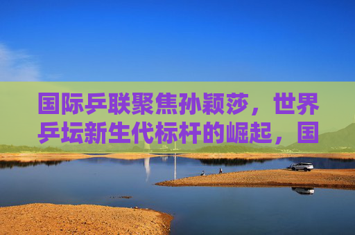 国际乒联聚焦孙颖莎,世界乒坛新生代标杆的崛起,国际乒联聚焦孙颖莎,世界乒坛新生代标杆崛起 国际乒联聚焦孙颖莎,世界乒坛新生代标杆的崛起,国际乒联聚焦孙颖莎,世界乒坛新生代标杆崛起