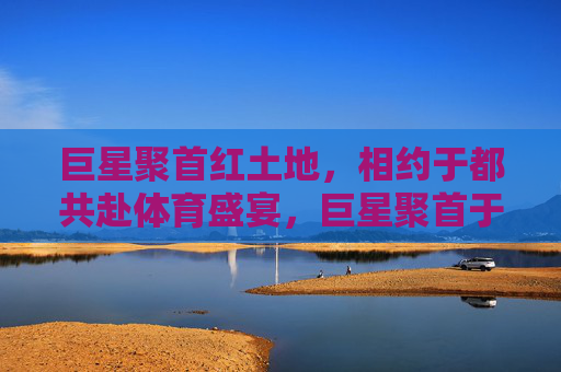 巨星聚首红土地,相约于都共赴体育盛宴,巨星聚首于都,共赴体育盛宴 巨星聚首红土地,相约于都共赴体育盛宴,巨星聚首于都,共赴体育盛宴