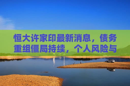 恒大许家印最新消息,债务重组僵局持续,个人风险与公司存续危机交织,恒大许家印债务重组僵局持续,个人风险与公司存续危机交织 恒大许家印最新消息,债务重组僵局持续,个人风险与公司存续危机交织,恒大许家印债务重组僵局持续,个人风险与公司存续危机交织