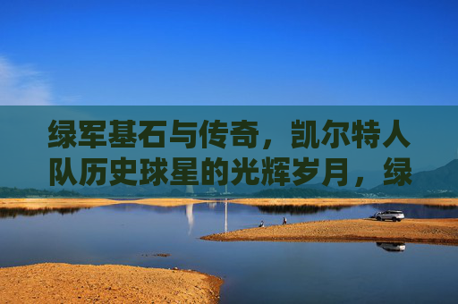 绿军基石与传奇,凯尔特人队历史球星的光辉岁月,绿军基石与传奇,凯尔特人队历史球星光辉岁月 绿军基石与传奇,凯尔特人队历史球星的光辉岁月,绿军基石与传奇,凯尔特人队历史球星光辉岁月