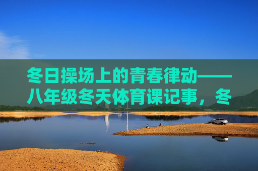 冬日操场上的青春律动——八年级冬天体育课记事，冬日操场，八年级体育课的青春律动