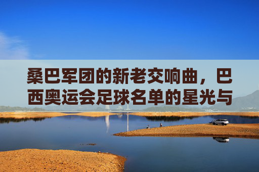 桑巴军团的新老交响曲,巴西奥运会足球名单的星光与传承,桑巴军团新老交响,奥运足球的星光传承 桑巴军团的新老交响曲,巴西奥运会足球名单的星光与传承,桑巴军团新老交响,奥运足球的星光传承