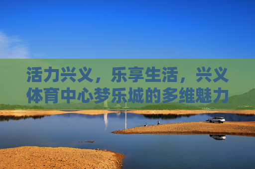 活力兴义,乐享生活,兴义体育中心梦乐城的多维魅力,活力兴义 乐享生活,兴义体育中心梦乐城的多维魅力 活力兴义,乐享生活,兴义体育中心梦乐城的多维魅力,活力兴义 乐享生活,兴义体育中心梦乐城的多维魅力
