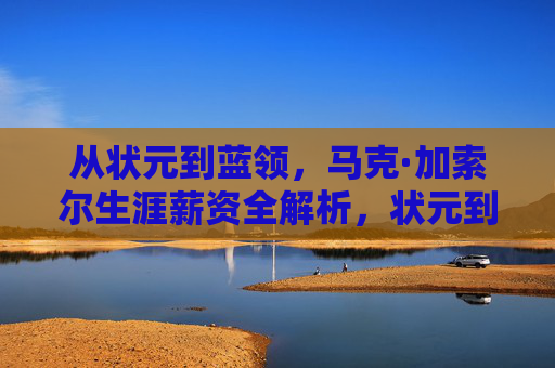 从状元到蓝领,马克·加索尔生涯薪资全解析,状元到蓝领,马克·加索尔生涯薪资全解析 从状元到蓝领,马克·加索尔生涯薪资全解析,状元到蓝领,马克·加索尔生涯薪资全解析