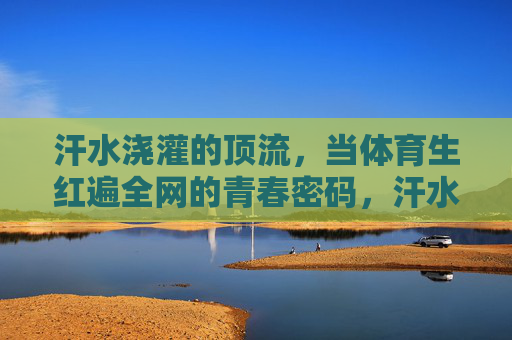 汗水浇灌的顶流，当体育生红遍全网的青春密码，汗水浇灌的顶流，体育生红遍全网的青春密码
