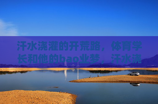 汗水浇灌的开荒路,体育学长和他的bao业梦,汗水浇灌开荒路,体育学长的创业逐梦 汗水浇灌的开荒路,体育学长和他的bao业梦,汗水浇灌开荒路,体育学长的创业逐梦